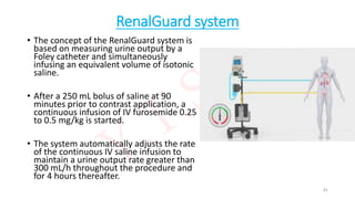 RenalGuard system
• The concept of the RenalGuard system is
based on measuring urine output by a
Foley catheter and simultaneously
infusing an equivalent volume of isotonic
saline.
• After a 250 mL bolus of saline at 90
minutes prior to contrast application, a
continuous infusion of IV furosemide 0.25
to 0.5 mg/kg is started.
• The system automatically adjusts the rate
of the continuous IV saline infusion to
maintain a urine output rate greater than
300 mL/h throughout the procedure and
for 4 hours thereafter.
81
 