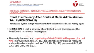 • In REMEDIAL II trial, a strategy of controlled forced diuresis using the
RenalGuard system was investigated.
• The study demonstrated superiority of the RENALGUARD system plus oral
NAC in preventing CIN (11%, 16/146) against a control group receiving
sodium bicarbonate plus oral NAC (20.5%, 30/146) (p value – 0.025, OR
0.47; 95% CI 0.24 to 0.92).
82
 