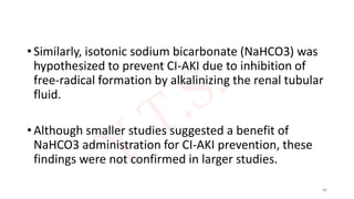 • Similarly, isotonic sodium bicarbonate (NaHCO3) was
hypothesized to prevent CI-AKI due to inhibition of
free-radical formation by alkalinizing the renal tubular
fluid.
• Although smaller studies suggested a benefit of
NaHCO3 administration for CI-AKI prevention, these
findings were not confirmed in larger studies.
86
 