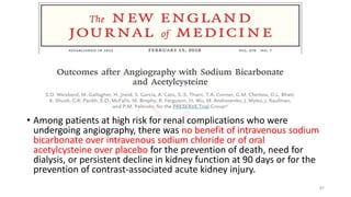 • Among patients at high risk for renal complications who were
undergoing angiography, there was no benefit of intravenous sodium
bicarbonate over intravenous sodium chloride or of oral
acetylcysteine over placebo for the prevention of death, need for
dialysis, or persistent decline in kidney function at 90 days or for the
prevention of contrast-associated acute kidney injury.
87
 