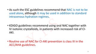 • As such the ESC guidelines recommend that NAC is not to be
used alone, although it may be used in addition to standard
intravenous hydration regimes.
• KDIGO guidelines recommend using oral NAC together with
IV isotonic crystalloids, in patients with increased risk of CI-
AKI.
• Routine use of NAC for CI-AKI prevention is class III in the
ACC/AHA guidelines.
88
 