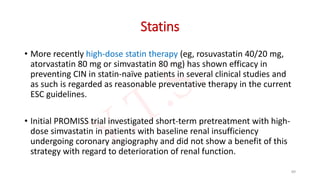 Statins
• More recently high-dose statin therapy (eg, rosuvastatin 40/20 mg,
atorvastatin 80 mg or simvastatin 80 mg) has shown efficacy in
preventing CIN in statin-naïve patients in several clinical studies and
as such is regarded as reasonable preventative therapy in the current
ESC guidelines.
• Initial PROMISS trial investigated short-term pretreatment with high-
dose simvastatin in patients with baseline renal insufficiency
undergoing coronary angiography and did not show a benefit of this
strategy with regard to deterioration of renal function.
89
 