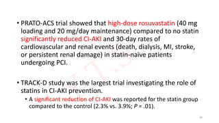 • PRATO-ACS trial showed that high-dose rosuvastatin (40 mg
loading and 20 mg/day maintenance) compared to no statin
significantly reduced CI-AKI and 30-day rates of
cardiovascular and renal events (death, dialysis, MI, stroke,
or persistent renal damage) in statin-naïve patients
undergoing PCI.
• TRACK-D study was the largest trial investigating the role of
statins in CI-AKI prevention.
• A significant reduction of CI-AKI was reported for the statin group
compared to the control (2.3% vs. 3.9%; P = .01).
90
 