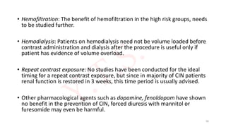 • Hemofiltration: The benefit of hemofiltration in the high risk groups, needs
to be studied further.
• Hemodialysis: Patients on hemodialysis need not be volume loaded before
contrast administration and dialysis after the procedure is useful only if
patient has evidence of volume overload.
• Repeat contrast exposure: No studies have been conducted for the ideal
timing for a repeat contrast exposure, but since in majority of CIN patients
renal function is restored in 3 weeks, this time period is usually advised.
• Other pharmacological agents such as dopamine, fenoldopam have shown
no benefit in the prevention of CIN, forced diuresis with mannitol or
furesomide may even be harmful.
96
 