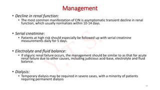 Management
• Decline in renal function:
• The most common manifestation of CIN is asymptomatic transient decline in renal
function, which usually normalizes within 10-14 days.
• Serial creatinine:
• Patients at high risk should especially be followed up with serial creatinine
measurements daily for 5 days.
• Electrolyte and fluid balance:
• If oliguric renal failure occurs, the management should be similar to as that for acute
renal failure due to other causes, including judicious acid-base, electrolyte and fluid
balance.
• Dialysis:
• Temporary dialysis may be required in severe cases, with a minority of patients
requiring permanent dialysis
99
 