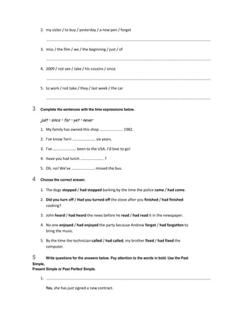 2.  my sister / to buy / yesterday / a new pen / forget 
   ............................................................................................................................................................  
3.  miss / the film / we / the beginning / just / of 
   ............................................................................................................................................................  
4.  2009 / not see / Jake / his cousins / since 
   ............................................................................................................................................................  
5.  to work / not take / they / last week / the car 
   ............................................................................................................................................................  
3 Complete the sentences with the time expressions below.
just • since • for • yet • never
1.  My family has owned this shop …………………… 1982. 
2.  I’ve know Terri …………………… six years. 
3.  I’ve …………………… been to the USA. I’d love to go! 
4.  Have you had lunch …………………… ? 
5.  Oh, no! We’ve …………………… missed the bus. 
4 Choose the correct answer.
1.  The dogs stopped / had stopped barking by the time the police came / had come. 
2.  Did you turn off / Had you turned off the stove after you finished / had finished 
cooking? 
3.  John heard / had heard the news before he read / had read it in the newspaper. 
4.  No one enjoyed / had enjoyed the party because Andrew forgot / had forgotten to 
bring the music. 
5.  By the time the technician called / had called, my brother fixed / had fixed the 
computer. 
5 Write questions for the answers below. Pay attention to the words in bold. Use the Past
Simple,
Present Simple or Past Perfect Simple.
1.   ............................................................................................................................................................  
  Yes, she has just signed a new contract. 
 