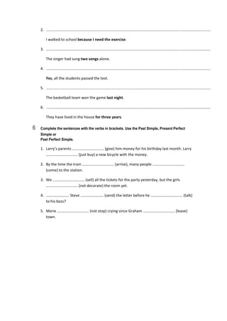 2.   ............................................................................................................................................................  
  I walked to school because I need the exercise. 
3.   ............................................................................................................................................................  
  The singer had sung two songs alone. 
4.   ............................................................................................................................................................  
  Yes, all the students passed the test. 
5.   ............................................................................................................................................................  
  The basketball team won the game last night. 
6.   ............................................................................................................................................................  
  They have lived in the house for three years. 
6 Complete the sentences with the verbs in brackets. Use the Past Simple, Present Perfect
Simple or
Past Perfect Simple.
1.  Larry’s parents …………………………… (give) him money for his birthday last month. Larry 
…………………………… (just buy) a new bicycle with the money. 
2.  By the time the train …………………………… (arrive), many people …………………………… 
(come) to the station. 
3.  We …………………………… (sell) all the tickets for the party yesterday, but the girls 
…………………………… (not decorate) the room yet. 
4.  …………………… Steve …………………… (send) the letter before he …………………………… (talk) 
to his boss? 
5.  Marie …………………………… (not stop) crying since Graham …………………………… (leave) 
town. 
 
 
 
 
 
 
 
 