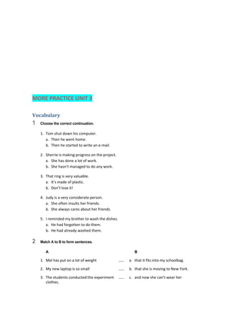  
 
 
 
 
 
 
MORE PRACTICE UNIT 3 
Vocabulary	
1 Choose the correct continuation.
1.  Tom shut down his computer. 
a.  Then he went home. 
b.  Then he started to write an e‐mail. 
2.  Sherrie is making progress on the project. 
a.  She has done a lot of work. 
b.  She hasn’t managed to do any work. 
3.  That ring is very valuable. 
a.  It’s made of plastic. 
b.  Don’t lose it! 
4.  Judy is a very considerate person. 
a.  She often insults her friends. 
b.  She always cares about her friends. 
5.  I reminded my brother to wash the dishes. 
a.  He had forgotten to do them. 
b.  He had already washed them. 
2 Match A to B to form sentences.
A B
1.  Mel has put on a lot of weight  ……  a.  that it fits into my schoolbag. 
2.  My new laptop is so small  ……  b.  that she is moving to New York. 
3.  The students conducted the experiment  ……  c.  and now she can’t wear her 
clothes. 
 