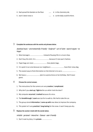 4.  Dad spread the blanket on the floor  ……  d.  in the chemistry lab. 
5.  Jean’s latest news is  ……  e.  so the baby could lie there. 
3 Complete the sentences with the words and phrases below.
download music • environmentally-friendly • foolproof • out-of-date • search engine • no
longer
1.  Most teenagers …………………………… instead of buying CDs in a music shop. 
2.  Don’t buy this shirt. It is …………………………… because it’s last year’s fashion. 
3.  Paper bags are more …………………………… than plastic bags. 
4.  It is quiet in our area because our neighbours …………………………… have their noisy dog. 
5.  The easiest way to find information on the Internet is to use a …………………………… . 
6.  We have a …………………………… plan to surprise Anne on her birthday. She’ll never 
guess. 
4 Choose the correct answer.
1.  The instructions for the camera are very creative / complicated. 
2.  Why don’t you start up / fight to the car while I lock the door? 
3.  My computer occurred / crashed because of a virus. 
4.  The breakthrough / coast was too far to walk to. We had to take the car. 
5.  The group stored information / came up with new ideas to improve the company. 
6.  This jacket isn’t very practical / long‐lasting for the snow. It won’t keep you dry. 
5 Replace the words in bold with the words below.
reliable • personal • innovative • famous • user-friendly
1.  Don’t read my diary. It is private. …………………… 
 