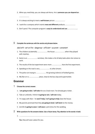 2.  When you need help, you can always ask Henry. He is someone you can depend on. 
  …………………… 
3.  It is always exciting to meet a well‐known person. …………………… 
4.  I work for a company which invents new and different products. …………………… 
5.  Don’t panic! This computer program is easy to understand and use. …………………… 
6 Complete the sentences with the words and phrases below.
deal with • set on fire • dangerous • efficient • accurate • convenient
1.  The children accidentally …………………… the house …………………… when they played  
with matches. 
2.  Karen is an …………………… secretary. She makes a list of daily tasks when she comes to 
work. 
3.  The results of the last experiment were more …………………… than the first experiment. 
4.  Speeding on the road is very …………………… to other drivers. 
5.  The police are trying to …………………… the growing violence at football games. 
6.  My flat is in a …………………… place, close to the bus stop and supermarket. 
Grammar
1 Choose the correct answer.
1.  I am going to take / will take the six o’clock train. I’ve already got a ticket. 
2.  Take an umbrella. I think it is going to rain / will rain today. 
3.  I’m angry with Alan – he won’t help / isn’t going to help clean the house. 
4.  My parents promised that they are going to lend / will lend me the money. 
5.  Jennifer is going to wear / will wear a pink dress for the wedding. 
2 Write questions for the answers below. Use a future tense. Pay attention to the words in bold.
1.   ............................................................................................................................................................  
  Yes, they will save a place for you. 
 