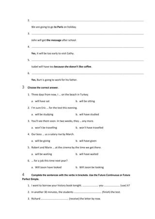 2.   ............................................................................................................................................................  
  We are going to go to Paris on holiday. 
3.   ............................................................................................................................................................  
  John will get the message after school. 
4.   ............................................................................................................................................................  
  Yes, it will be too early to visit Cathy. 
5.   ............................................................................................................................................................  
  Isabel will have tea because she doesn’t like coffee. 
6.   ............................................................................................................................................................  
  Yes, Burt is going to work for his father. 
3 Choose the correct answer.
1.  Three days from now, I … on the beach in Turkey. 
  a.  will have sat  b.  will be sitting 
2.  I’m sure Eric … for the test this evening. 
  a.  will be studying  b.  will have studied 
3.  You’ll see them soon. In two weeks, they … any more. 
  a.  won’t be travelling  b.  won’t have travelled 
4.  Our boss … us a salary rise by March. 
  a.  will be giving  b.  will have given 
5.  Robert and Marie … at the cinema by the time we get there. 
  a.  will be waiting  b.  will have waited 
6.  … for a job this time next year? 
  a.  Will Jason have looked  b.  Will Jason be looking 
4 Complete the sentences with the verbs in brackets. Use the Future Continuous or Future
Perfect Simple.
1.  I want to borrow your history book tonight. …………………… you …………………… (use) it? 
2.  In another 30 minutes, the students …………………………………… (finish) the test. 
3.  Richard …………………………………… (receive) the letter by now. 
 