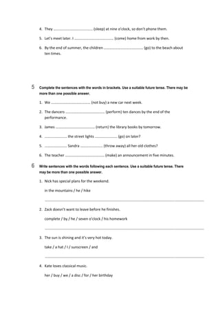 4.  They …………………………………… (sleep) at nine o’clock, so don’t phone them. 
5.  Let’s meet later. I …………………………………… (come) home from work by then. 
6.  By the end of summer, the children …………………………………… (go) to the beach about  
ten times. 
5 Complete the sentences with the words in brackets. Use a suitable future tense. There may be
more than one possible answer.
1.  We …………………………………… (not buy) a new car next week. 
2.  The dancers …………………………………… (perform) ten dances by the end of the 
performance. 
3.  James …………………………………… (return) the library books by tomorrow. 
4.  …………………… the street lights …………………… (go) on later? 
5.  …………………… Sandra …………………… (throw away) all her old clothes? 
6.  The teacher …………………………………… (make) an announcement in five minutes. 
6 Write sentences with the words following each sentence. Use a suitable future tense. There
may be more than one possible answer.
1.  Nick has special plans for the weekend. 
  in the mountains / he / hike 
   ............................................................................................................................................................  
2.  Zack doesn’t want to leave before he finishes. 
  complete / by / he / seven o’clock / his homework 
   ............................................................................................................................................................  
3.  The sun is shining and it’s very hot today. 
  take / a hat / I / sunscreen / and 
   ............................................................................................................................................................  
4.  Kate loves classical music. 
  her / buy / we / a disc / for / her birthday 
 