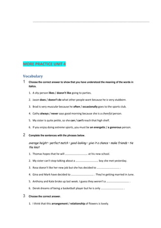    ............................................................................................................................................................  
 
 
 
 
MORE PRACTICE UNIT 4 
Vocabulary	
1 Choose the correct answer to show that you have understood the meaning of the words in
italics.
1.  A shy person likes / doesn’t like going to parties. 
2.  Jason does / doesn’t do what other people want because he is very stubborn. 
3.  Brad is very muscular because he often / occasionally goes to the sports club. 
4.  Cathy always / never says good morning because she is a cheerful person. 
5.  My sister is quite petite, so she can / can’t reach that high shelf. 
6.  If you enjoy doing extreme sports, you must be an energetic / a generous person. 
2 Complete the sentences with the phrases below.
average height • perfect match • good-looking • give it a chance • make friends • tie
the knot
1.  Thomas hopes that he will …………………………… at his new school. 
2.  My sister can’t stop talking about a …………………………… boy she met yesterday. 
3.  Rosa doesn’t like her new job but she has decided to …………………………… . 
4.  Gina and Mark have decided to …………………………… . They’re getting married in June. 
5.  Anthony and Kate broke up last week. I guess they weren’t a …………………………… . 
6.  Derek dreams of being a basketball player but he is only …………………………… . 
3 Choose the correct answer.
1.  I think that this arrangement / relationship of flowers is lovely. 
 