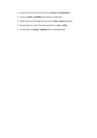 2.  A person that you don’t know very well is a fiancé / an acquaintance. 
3.  Is there a relative / possibility that it will rain on Saturday? 
4.  Daniel is busy on Friday night because he has a date / decision with Fran. 
5.  Daisy has been on a diet. That’s the reason she is so slim / selfish. 
6.  You have been so moody / outgoing lately. Is anything wrong? 
 