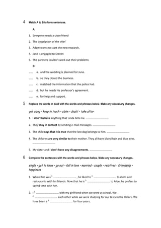 4 Match A to B to form sentences.
A
1.  Everyone needs a close friend 
2.  The description of the thief 
3.  Adam wants to start the new research, 
4.  Jane is engaged to Steven 
5.  The partners couldn’t work out their problems 
B
……  a.  and the wedding is planned for June. 
……  b.  so they closed the business. 
……  c.  matched the information that the police had. 
……  d.  but he needs his professor’s agreement. 
……  e.  for help and support. 
5 Replace the words in bold with the words and phrases below. Make any necessary changes.
get along • keep in touch • claim • doubt • take after
1.  I don’t believe anything that Linda tells me. …………………………… 
2.  They stay in contact by sending e‐mail messages. …………………………… 
3.  The child says that it is true that the lost dog belongs to him. …………………………… 
4.  The children are very similar to their mother. They all have blond hair and blue eyes. 
…………………………… 
5.  My sister and I don’t have any disagreements. …………………………… 
6 Complete the sentences with the words and phrases below. Make any necessary changes.
single • get to know • go out • fall in love • married • couple • relatives • friendship •
happiness
1.  When Bob was 1.
 …………………………… , he liked to 2.
 …………………………… to clubs and 
restaurants with his friends. Now that he is 3.
 …………………………… to Alice, he prefers to 
spend time with her. 
2.  I 1.
 …………………………… with my girlfriend when we were at school. We 
2.
 …………………………… each other while we were studying for our tests in the library. We 
have been a 3.
 …………………………… for four years. 
 