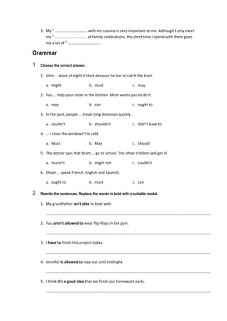 3.  My 1.
 …………………………… with my cousins is very important to me. Although I only meet 
my 2.
 …………………………… at family celebrations, the short time I spend with them gives 
me a lot of 3.
 …………………………… . 
Grammar
1 Choose the correct answer.
1.  John … leave at eight o’clock because he has to catch the train. 
  a.  might  b.  must  c.  may 
2.  You … help your sister in the kitchen. Mum wants you to do it. 
  a.  may  b.  can  c.  ought to 
3.  In the past, people … travel long distances quickly. 
  a.  couldn’t  b.  shouldn’t  c.  didn’t have to 
4.  … I close the window? I’m cold. 
  a.  Must  b.  May  c.  Should 
5.  The doctor says that Bram … go to school. The other children will get ill. 
  a.  mustn’t  b.  might not  c.  couldn’t 
6.  Oliver … speak French, English and Spanish. 
  a.  ought to  b.  must  c.  can 
2 Rewrite the sentences. Replace the words in bold with a suitable modal.
1.  My grandfather isn’t able to hear well. 
   ............................................................................................................................................................  
2.  You aren’t allowed to wear flip‐flops in the gym. 
   ............................................................................................................................................................  
3.  I have to finish this project today. 
   ............................................................................................................................................................  
4.  Jennifer is allowed to stay out until midnight. 
   ............................................................................................................................................................  
5.  I think it’s a good idea that we finish our homework early. 
   ............................................................................................................................................................  
 