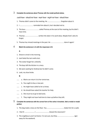 3 Complete the sentences about Thomas with the modal perfects below.
could have • should not have • must have • might not have • should have
1.  Thomas didn’t come to the meeting. He …………………………… forgotten about it. 
2.  I …………………………… reminded him about it, but I decided not to. 
3.  The boss …………………………… called Thomas at the start of the meeting, but he didn’t  
have time. 
4.  Thomas …………………………… written the date in his work diary. Maybe that’s why he 
forgot. 
5.  Thomas has missed meetings in the past. He …………………………… done it again! 
4 Match the sentences in A with the responses in B.
A
1.  Sharon is tired in the morning. 
2.  Jack failed the last maths test. 
3.  The visitor forgot her umbrella. 
4.  The boys left the kitchen in a mess. 
5.  We were waiting for Andrew but he didn’t come. 
6.  Look, my shoe broke. 
B
……  a.  Marie can return it to her tomorrow. 
……  b.  You ought to buy a new pair. 
……  c.  He might have called to let us know. 
……  d.  He should have asked the teacher for help. 
……  e.  She must try to go to bed early. 
……  f.  They might not have had time to clean up before they left. 
5 Complete the sentences with the correct form of the verbs in brackets. Add a modal or modal
perfect.
1.  The dog made a mess on the floor. You …………………………………… (take) him for a walk. 
2.  I feel ill. …………………… I …………………………… (leave) the classroom? 
3.  The neighbours aren’t at home. I’m not sure, but they …………………………………… (go) 
away for the weekend. 
 