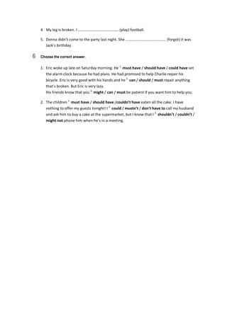 4.  My leg is broken. I …………………………………… (play) football. 
5.  Donna didn’t come to the party last night. She …………………………………… (forgot) it was 
Jack’s birthday. 
6 Choose the correct answer.
1.  Eric woke up late on Saturday morning. He 1.
 must have / should have / could have set 
the alarm clock because he had plans. He had promised to help Charlie repair his 
bicycle. Eric is very good with his hands and he 2.
 can / should / must repair anything 
that’s broken. But Eric is very lazy.  
His friends know that you 3.
 might / can / must be patient if you want him to help you. 
2.  The children 1.
 must have / should have /couldn’t have eaten all the cake. I have 
nothing to offer my guests tonight! I 2.
 could / mustn’t / don’t have to call my husband 
and ask him to buy a cake at the supermarket, but I know that I 3.
 shouldn’t / couldn’t / 
might not phone him when he’s in a meeting. 
 
 
 
 
 
 
 
 
 
 
 
 
 
 