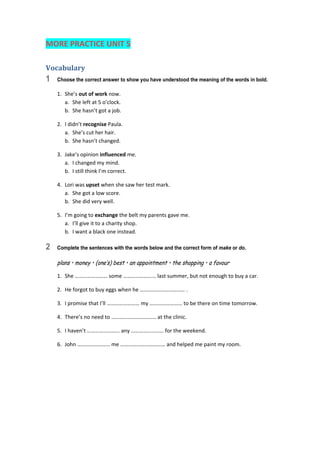 MORE PRACTICE UNIT 5 
Vocabulary	
1 Choose the correct answer to show you have understood the meaning of the words in bold.
1.  She’s out of work now. 
a.  She left at 5 o’clock. 
b.  She hasn’t got a job. 
2.  I didn’t recognise Paula. 
a.  She’s cut her hair. 
b.  She hasn’t changed. 
3.  Jake’s opinion influenced me. 
a.  I changed my mind. 
b.  I still think I’m correct. 
4.  Lori was upset when she saw her test mark. 
a.  She got a low score. 
b.  She did very well. 
5.  I’m going to exchange the belt my parents gave me. 
a.  I’ll give it to a charity shop. 
b.  I want a black one instead. 
2 Complete the sentences with the words below and the correct form of make or do.
plans • money • (one’s) best • an appointment • the shopping • a favour
1.  She …………………… some …………………… last summer, but not enough to buy a car. 
2.  He forgot to buy eggs when he …………………………… . 
3.  I promise that I’ll …………………… my …………………… to be there on time tomorrow. 
4.  There’s no need to …………………………… at the clinic. 
5.  I haven’t …………………… any …………………… for the weekend. 
6.  John …………………… me …………………………… and helped me paint my room. 
 