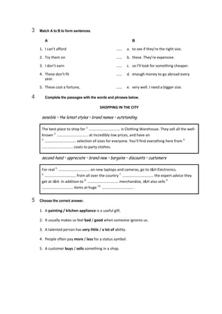 3 Match A to B to form sentences.
A B
1.  I can’t afford  ……  a.  to see if they’re the right size. 
2.  Try them on  ……  b.  these. They’re expensive. 
3.  I don’t earn  ……  c.  so I’ll look for something cheaper. 
4.  These don’t fit  ……  d.  enough money to go abroad every 
year. 
5.  These cost a fortune,  ……  e.  very well. I need a bigger size. 
4 Complete the passages with the words and phrases below.
SHOPPING IN THE CITY 
sensible • the latest styles • brand names • outstanding 
The best place to shop for 1.
 …………………………… is Clothing Warehouse. They sell all the well‐
known 2.
 …………………………… at incredibly low prices, and have an 
3.
 …………………………… selection of sizes for everyone. You’ll find everything here from 4.
 
…………………………… coats to party clothes. 
second-hand • appreciate • brand-new • bargains • discounts • customers 
For real 5.
 …………………………… on new laptops and cameras, go to J&H Electronics. 
6.
 …………………………… from all over the country 7.
 …………………………… the expert advice they 
get at J&H. In addition to 8.
 …………………………… merchandise, J&H also sells 9.
 
…………………………… items at huge 10.
 …………………………… . 
5 Choose the correct answer.
1.  A painting / kitchen appliance is a useful gift. 
2.  It usually makes us feel bad / good when someone ignores us. 
3.  A talented person has very little / a lot of ability. 
4.  People often pay more / less for a status symbol. 
5.  A customer buys / sells something in a shop. 
 