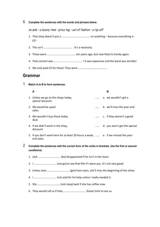 6 Complete the sentences with the words and phrases below.
on sale • a luxury item • price tag • out of fashion • a rip-off
1.  That shop doesn’t put a …………………………………… on anything – because everything is 
£2! 
2.  This isn’t …………………………………… . It’s a necessity. 
3.  These were …………………………………… ten years ago, but now they’re trendy again. 
4.  That concert was …………………………………… ! It was expensive and the band was terrible! 
5.  We only paid £5 for these! They were …………………………………… . 
Grammar
1 Match A to B to form sentences.
A B
1.  Unless we go to the shops today,  ……  a.  we wouldn’t get a 
special discount. 
2.  We would be upset  ……  b.  we’ll miss the year‐end 
sales. 
3.  We wouldn’t buy these today  ……  c.  if they weren’t a good 
deal. 
4.  If we didn’t work in the shop,  ……  d.  you won’t get the special 
discount. 
5.  If you don’t work here for at least 20 hours a week,  ……  e.  if we missed the year‐
end sales. 
2 Complete the sentences with the correct form of the verbs in brackets. Use the first or second
conditional.
1.  Jack …………………………… (be) disappointed if he isn’t in the team. 
2.  I …………………………… (not go) to see that film if I were you. It’s not very good. 
3.  Unless Jane …………………………… (get) here soon, she’ll miss the beginning of the show. 
4.  I …………………………… (not ask) for his help unless I really needed it. 
5.  She …………………………… (not sleep) well if she has coffee now. 
6.  They would call us if they …………………………… (have) time to see us. 
 