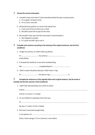 3 Choose the correct continuation.
1.  I wouldn’t have come late if I had remembered that this was a surprise party. 
a.  I’m so glad I arrived on time. 
b.  I’m so sorry I was late. 
2.  Jeff would have paid for our lunch if we had let him. 
a.  It was nice of him to treat us to a meal. 
b.  We didn’t want him to pay for the meal. 
3.  She wouldn’t have seen the film if we hadn’t recommended it. 
a.  She enjoyed it, actually. 
b.  It’s a pity she didn’t go to see it. 
4 Complete each sentence according to the meaning of the original sentences. Use the third
conditional.
1.  I forgot my camera, so I didn’t take any photos. 
  If I …………………………………… my camera, I ……………………………………  
some photos. 
2.  It snowed last weekend, so we went snowboarding. 
  We …………………………………… snowboarding if it …………………………………… . 
3.  I didn’t answer the phone because I didn’t hear it ring. 
  If I …………………………………… the phone ring, I …………………………………… it. 
5 Complete the sentences so they logically follow each original sentence. Use the words in
brackets and the first, second or third conditional.
1.  I didn’t feel well yesterday, but I went to school. 
  If there  .............................................................................................................................................  . 
  (not be / an exam / I / not go) 
2.  I’m sure William is waiting to hear from you. 
  If I  .....................................................................................................................................................  . 
  (be you / I / write / to him / today) 
3.  Dan hasn’t exercised enough lately. 
  In my opinion, he  .............................................................................................................................  . 
  (have / more energy / if / he / exercise / more often) 
 