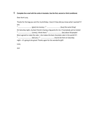 6 Complete the e-mail with the verbs in brackets. Use the first, second or third conditional.
Dear Aunt Lucy, 
Thanks for the bag you sent for my birthday. I love it! How did you know what I wanted? If 
you 
1.
 …………………………… (give) me money, I 2.
 …………………………… (buy) the same thing! 
On Saturday night, my best friend is having a big party for me. If everybody we’ve invited  
3.
 …………………………… (come), I think there 4.
 …………………………… (be) about 50 people! 
Mum agreed to make the cake – she makes the best chocolate cake in the world! If I  
5.
 …………………………… (be) you, I 6.
 …………………………… (try) to be here on Saturday  
night – it’s going to be great! Thanks again for the wonderful gift! 
Love, 
Joni 
 
 
 
 
 
 
 
 
 
 
 
 
 
 
 