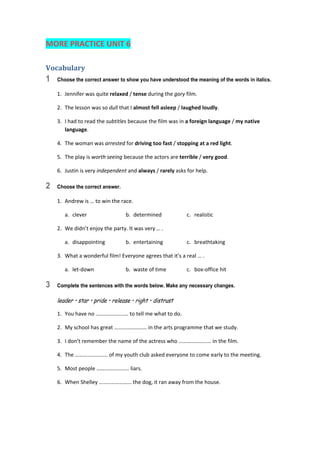 MORE PRACTICE UNIT 6 
Vocabulary	
1 Choose the correct answer to show you have understood the meaning of the words in italics.
1.  Jennifer was quite relaxed / tense during the gory film. 
2.  The lesson was so dull that I almost fell asleep / laughed loudly. 
3.  I had to read the subtitles because the film was in a foreign language / my native 
language. 
4.  The woman was arrested for driving too fast / stopping at a red light. 
5.  The play is worth seeing because the actors are terrible / very good. 
6.  Justin is very independent and always / rarely asks for help. 
2 Choose the correct answer.
1.  Andrew is … to win the race. 
  a.  clever  b.  determined  c.  realistic 
2.  We didn’t enjoy the party. It was very … . 
  a.  disappointing  b.  entertaining  c.  breathtaking 
3.  What a wonderful film! Everyone agrees that it’s a real … . 
  a.  let‐down  b.  waste of time  c.  box‐office hit 
3 Complete the sentences with the words below. Make any necessary changes.
leader • star • pride • release • right • distrust
1.  You have no …………………… to tell me what to do. 
2.  My school has great …………………… in the arts programme that we study. 
3.  I don’t remember the name of the actress who …………………… in the film. 
4.  The …………………… of my youth club asked everyone to come early to the meeting. 
5.  Most people …………………… liars. 
6.  When Shelley …………………… the dog, it ran away from the house. 
 
