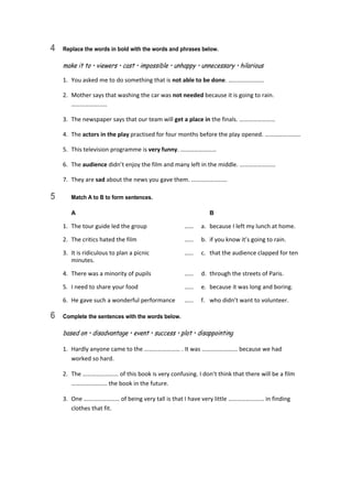 4 Replace the words in bold with the words and phrases below.
make it to • viewers • cast • impossible • unhappy • unnecessary • hilarious
1.  You asked me to do something that is not able to be done. …………………… 
2.  Mother says that washing the car was not needed because it is going to rain. 
…………………… 
3.  The newspaper says that our team will get a place in the finals. …………………… 
4.  The actors in the play practised for four months before the play opened. …………………… 
5.  This television programme is very funny. …………………… 
6.  The audience didn’t enjoy the film and many left in the middle. …………………… 
7.  They are sad about the news you gave them. …………………… 
5 Match A to B to form sentences.
A B
1.  The tour guide led the group  ……  a.  because I left my lunch at home. 
2.  The critics hated the film  ……  b.  if you know it’s going to rain. 
3.  It is ridiculous to plan a picnic  ……  c.  that the audience clapped for ten 
minutes. 
4.  There was a minority of pupils  ……  d.  through the streets of Paris. 
5.  I need to share your food  ……  e.  because it was long and boring. 
6.  He gave such a wonderful performance  ……  f.  who didn’t want to volunteer. 
6 Complete the sentences with the words below.
based on • disadvantage • event • success • plot • disappointing
1.  Hardly anyone came to the …………………… . It was …………………… because we had  
worked so hard. 
2.  The …………………… of this book is very confusing. I don’t think that there will be a film 
…………………… the book in the future. 
3.  One …………………… of being very tall is that I have very little …………………… in finding 
clothes that fit. 
 