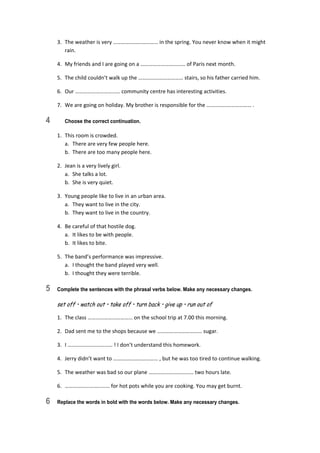3.  The weather is very …………………………… in the spring. You never know when it might 
rain. 
4.  My friends and I are going on a …………………………… of Paris next month. 
5.  The child couldn’t walk up the …………………………… stairs, so his father carried him. 
6.  Our …………………………… community centre has interesting activities. 
7.  We are going on holiday. My brother is responsible for the …………………………… . 
4 Choose the correct continuation.
1.  This room is crowded. 
a.  There are very few people here. 
b.  There are too many people here. 
2.  Jean is a very lively girl. 
a.  She talks a lot. 
b.  She is very quiet. 
3.  Young people like to live in an urban area. 
a.  They want to live in the city. 
b.  They want to live in the country. 
4.  Be careful of that hostile dog. 
a.  It likes to be with people. 
b.  It likes to bite. 
5.  The band’s performance was impressive. 
a.  I thought the band played very well. 
b.  I thought they were terrible. 
5 Complete the sentences with the phrasal verbs below. Make any necessary changes.
set off • watch out • take off • turn back • give up • run out of
1.  The class …………………………… on the school trip at 7.00 this morning. 
2.  Dad sent me to the shops because we …………………………… sugar. 
3.  I …………………………… ! I don’t understand this homework. 
4.  Jerry didn’t want to …………………………… , but he was too tired to continue walking. 
5.  The weather was bad so our plane …………………………… two hours late. 
6.  …………………………… for hot pots while you are cooking. You may get burnt. 
6 Replace the words in bold with the words below. Make any necessary changes.
 