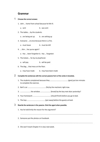 Grammar
1 Choose the correct answer.
1.  John … home from school because he felt ill. 
  a.  sent  b.  was sent 
2.  The tables … by the students. 
  a.  are being set up  b.  are setting up 
3.  Everyone … at once because there is a fire. 
  a.  must leave  b.  must be left 
4.  … Kim … her purse again? 
  a.  Has … been forgotten b.  Has … forgotten 
5.  The tickets … for by my boyfriend. 
  a.  will pay  b.  will be paid 
6.  The dog … that mess on the floor. 
  a.  may have made  b.  may have been made 
2 Complete the sentences with the correct passive form of the verbs in brackets.
1.  The students complained because they …………………………………… (give) just ten minutes 
to complete the exercise. 
2.  Bart’s car …………………………………… (fix) by the mechanic right now. 
3.  …………………… the window …………………… (break) by the boy next door yesterday? 
4.  Your homework …………………………………… (should finish) before you go to bed. 
5.  The toys …………………………………… (put away) before the guests arrived. 
3 Rewrite the sentences in the passive. Omit the agent when possible.
1.  Has he told Emily the reason for the argument? 
   ............................................................................................................................................................  
2.  Someone put the photos on Facebook. 
   ............................................................................................................................................................  
3.  She won’t teach Chapter 4 in class next week.     
 