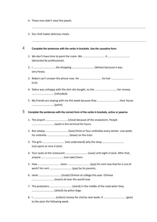 4.  These men didn’t steal the jewels. 
   ............................................................................................................................................................  
5.  Our chef makes delicious meals. 
   ............................................................................................................................................................  
4 Complete the sentences with the verbs in brackets. Use the causative form.
1.  We don’t have time to paint the room. We …………………………… it …………………………… 
(decorate) by professionals. 
2.  I …………………………… the shopping …………………………… (deliver) because it was  
very heavy. 
3.  Robert can’t answer the phone now. He …………………………… his hair …………………………… 
(cut). 
4.  Debra was unhappy with the skirt she bought, so she …………………………… her money 
…………………………… (refunded). 
5.  My friends are staying with me this week because they …………………………… their house 
…………………………… (paint). 
5 Complete the sentences with the correct form of the verbs in brackets, active or passive.
1.  The airport …………………………… (close) because of the snowstorm. People 
…………………………… (wait) in the terminal for hours. 
2.  Ron always …………………………… (lose) three or four umbrellas every winter. Last week, 
his umbrella …………………………… (leave) on the train. 
3.  The girls …………………………… (not understand) why the shop ……………………………  
(not open) at nine o’clock. 
4.  Your seats at the restaurant …………………………… (save) until eight o’clock. After that, 
anyone …………………………… (can take) them. 
5.  How …………………………… Jason …………………………… (pay) his rent now that he is out of 
work? His rent …………………………… (pay) by his parents. 
6.  Janet …………………………… (study) Chinese at college this year. Chinese 
…………………………… (teach) all over the world now. 
7.  The protesters …………………………… (stand) in the middle of the road when they 
…………………………… (attack) by police dogs. 
8.  I …………………………… (collect) money for charity next week. It …………………………… (give) 
to the poor the following week. 
 