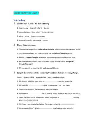 MORE PRACTICE UNIT 7 
Vocabulary	
1 Circle the word or phrase that does not belong.
1.  raise money • drop out • charity • donate 
2.  support a cause • take action • charge • protest 
3.  slums • crime • violence • marriage 
4.  queue • inequality • ignorance • hunger 
2 Choose the correct answer.
1.  The nicotine in cigarettes is a harmless / harmful substance that destroys your health. 
2.  Joe carried the heavy box for the teacher. He is a helpful / helpless person. 
3.  Ellen is a careless / careful driver who does not pay attention to the road signs. 
4.  My friends from London called to wish me happy birthday. What thoughtless / 
thoughtful people! 
5.  My computer is so slow that it is useless / useful to me. 
3 Complete the sentences with the words and phrases below. Make any necessary changes.
jobless • poverty • hide • sign a petition • rent • hopeless • drugs
1.  My brother is looking for a room to …………………………… near the university. 
2.  My daughter …………………………… my car keys and now I can’t find them. 
3.  The doctor sadly told the family that the situation was …………………………… . 
4.  Andrew was …………………………… for six months before he began working in our office. 
5.  There are many places in the world where people live in …………………………… and the 
government does nothing. 
6.  We heard a lecture at school about the dangers of taking …………………………… . 
7.  I love dogs and that’s why I …………………………… for a law to protect animals. 
 