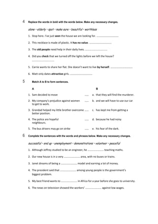 4 Replace the words in bold with the words below. Make any necessary changes.
alone • elderly • spot • make sure • beautiful • worthless
1.  Stop here. I’ve just seen the house we are looking for. …………………………… 
2.  This necklace is made of plastic. It has no value. …………………………… 
3.  The old people need help in their daily lives. …………………………… 
4.  Did you check that we turned off the lights before we left the house? 
…………………………… 
5.  Carrie wants to share her flat. She doesn’t want to live by herself. …………………………… 
6.  Matt only dates attractive girls. …………………………… 
5 Match A to B to form sentences.
A B
1.  Sam decided to move  ……  a.  that they will find the murderer. 
2.  My company’s prejudice against women  ……  b.  and we will have to use our car 
to get to work. 
3.  Grandad helped my little brother overcome ……  c.  has kept me from getting a 
better position. 
4.  The police are hopeful  ……  d.  because he had noisy 
neighbours. 
5.  The bus drivers may go on strike  ……  e.  his fear of the dark. 
6 Complete the sentences with the words and phrases below. Make any necessary changes.
successful • end up • unemployment • demonstrations • volunteer • peaceful
1.  Although Jeffrey studied to be an engineer, he …………………… teaching maths. 
2.  Our new house is in a very …………………… area, with no buses or trains. 
3.  Janet dreams of being a …………………… model and earning a lot of money. 
4.  The president said that …………………… among young people is the government’s  
biggest problem. 
5.  My best friend wants to …………………… in Africa for a year before she goes to university. 
6.  The news on television showed the workers’ …………………… against low wages. 
 