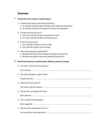 Grammar
1 Choose the correct answer in reported speech.
1.  “Cindy took the baby to the doctor yesterday.” 
a.  He said that Cindy had taken the baby to the doctor the day before. 
b.  He said that Cindy took the baby to the doctor the day before. 
2.  “The game will be over soon.” 
a.  The coach said that the game would be over soon. 
b.  The coach said that the game will be over soon. 
3.  “I don’t want your help.” 
a.  Tom said that he doesn’t want my help. 
b.  Tom said that he didn’t want my help. 
4.  “Were they sleeping during the film?” 
a.  My boyfriend asked if they had been sleeping during the film. 
b.  My boyfriend asked if they were sleeping during the film. 
2 Rewrite the sentences in reported speech. Make any necessary changes.
1.  “Jim hasn’t visited me for a long time.” 
  Tony said that  ................................................................................................................................... . 
2.  “The party will begin at eight o’clock.” 
  The girls said that  ............................................................................................................................. . 
3.  “Open your books, please!” 
  The teacher told the students  .......................................................................................................... . 
4.  “The biscuits are baking in the oven.” 
  Mum said that  .................................................................................................................................. . 
5.  “Let’s ask Matt to bring a pizza.” 
  Karen suggested  ............................................................................................................................... . 
6.  “My family has already been to Paris.” 
  The man told the travel agent that  .................................................................................................. . 
 