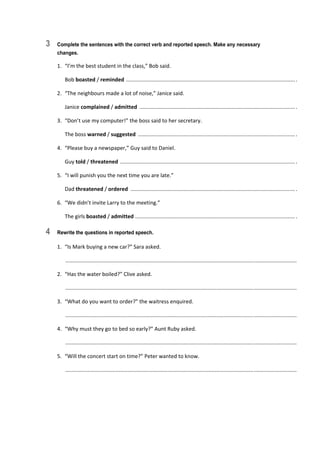 3 Complete the sentences with the correct verb and reported speech. Make any necessary
changes.
1.  “I’m the best student in the class,” Bob said. 
  Bob boasted / reminded  .................................................................................................................. . 
2.  “The neighbours made a lot of noise,” Janice said. 
  Janice complained / admitted  ......................................................................................................... . 
3.  “Don’t use my computer!” the boss said to her secretary. 
  The boss warned / suggested  .......................................................................................................... . 
4.  “Please buy a newspaper,” Guy said to Daniel. 
  Guy told / threatened  ...................................................................................................................... . 
5.  “I will punish you the next time you are late.” 
  Dad threatened / ordered  ............................................................................................................... . 
6.  “We didn’t invite Larry to the meeting.” 
  The girls boasted / admitted  ............................................................................................................ . 
4 Rewrite the questions in reported speech.
1.  “Is Mark buying a new car?” Sara asked. 
   ............................................................................................................................................................  
2.  “Has the water boiled?” Clive asked. 
   ............................................................................................................................................................  
3.  “What do you want to order?” the waitress enquired. 
   ............................................................................................................................................................  
4.  “Why must they go to bed so early?” Aunt Ruby asked. 
   ............................................................................................................................................................  
5.  “Will the concert start on time?” Peter wanted to know. 
   ............................................................................................................................................................  
 