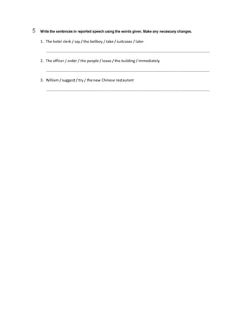 5 Write the sentences in reported speech using the words given. Make any necessary changes.
1.  The hotel clerk / say / the bellboy / take / suitcases / later 
   ............................................................................................................................................................  
2.  The officer / order / the people / leave / the building / immediately 
   ............................................................................................................................................................  
3.  William / suggest / try / the new Chinese restaurant 
   ............................................................................................................................................................  
 
 
 
 
 
 
 
 
 
 
 
 
 
 
 
 
 