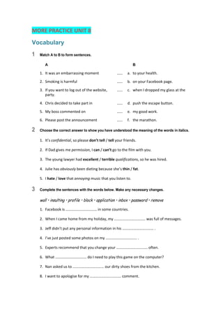 MORE PRACTICE UNIT 8 
Vocabulary
1 Match A to B to form sentences.
A B
1.  It was an embarrassing moment  ……  a.  to your health. 
2.  Smoking is harmful  ……  b.  on your Facebook page. 
3.  If you want to log out of the website,  ……  c.  when I dropped my glass at the 
party. 
4.  Chris decided to take part in  ……  d.  push the escape button. 
5.  My boss commented on  ……  e.  my good work. 
6.  Please post the announcement  ……  f.  the marathon. 
2 Choose the correct answer to show you have understood the meaning of the words in italics.
1.  It’s confidential, so please don’t tell / tell your friends. 
2.  If Dad gives me permission, I can / can’t go to the film with you. 
3.  The young lawyer had excellent / terrible qualifications, so he was hired. 
4.  Julie has obviously been dieting because she’s thin / fat. 
5.  I hate / love that annoying music that you listen to. 
3 Complete the sentences with the words below. Make any necessary changes.
wall • insulting • profile • block • application • inbox • password • remove
1.  Facebook is …………………………… in some countries. 
2.  When I came home from my holiday, my …………………………… was full of messages. 
3.  Jeff didn’t put any personal information in his …………………………… . 
4.  I’ve just posted some photos on my …………………………… . 
5.  Experts recommend that you change your …………………………… often. 
6.  What …………………………… do I need to play this game on the computer? 
7.  Nan asked us to …………………………… our dirty shoes from the kitchen. 
8.  I want to apologise for my …………………………… comment. 
 