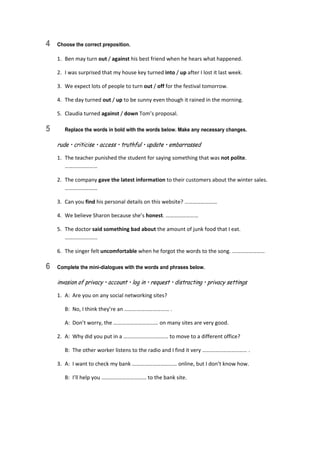 4 Choose the correct preposition.
1.  Ben may turn out / against his best friend when he hears what happened. 
2.  I was surprised that my house key turned into / up after I lost it last week. 
3.  We expect lots of people to turn out / off for the festival tomorrow. 
4.  The day turned out / up to be sunny even though it rained in the morning. 
5.  Claudia turned against / down Tom’s proposal. 
5 Replace the words in bold with the words below. Make any necessary changes.
rude • criticise • access • truthful • update • embarrassed
1.  The teacher punished the student for saying something that was not polite. 
…………………… 
2.  The company gave the latest information to their customers about the winter sales. 
…………………… 
3.  Can you find his personal details on this website? …………………… 
4.  We believe Sharon because she’s honest. …………………… 
5.  The doctor said something bad about the amount of junk food that I eat. 
…………………… 
6.  The singer felt uncomfortable when he forgot the words to the song. …………………… 
6 Complete the mini-dialogues with the words and phrases below.
invasion of privacy • account • log in • request • distracting • privacy settings
1.  A:  Are you on any social networking sites? 
  B:  No, I think they’re an …………………………… . 
  A:  Don’t worry, the …………………………… on many sites are very good. 
2.  A:  Why did you put in a …………………………… to move to a different office? 
  B:  The other worker listens to the radio and I find it very …………………………… . 
3.  A:  I want to check my bank …………………………… online, but I don’t know how. 
  B:  I’ll help you …………………………… to the bank site. 
 