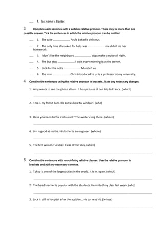 ……  f.  last name is Baxter. 
3 Complete each sentence with a suitable relative pronoun. There may be more than one
possible answer. Tick the sentences in which the relative pronoun can be omitted.
……  1.  The cake …………………… Paula baked is delicious. 
……  2.  The only time she asked for help was …………………… she didn’t do her 
homework. 
……  3.  I don’t like the neighbours …………………… dogs make a noise all night. 
……  4.  The bus stop …………………… I wait every morning is at the corner. 
……  5.  Look for the note …………………… Mum left us. 
……  6.  The man …………………… Chris introduced to us is a professor at my university. 
4 Combine the sentences using the relative pronoun in brackets. Make any necessary changes.
1.  Amy wants to see the photo album. It has pictures of our trip to France. (which) 
   ............................................................................................................................................................  
2.  This is my friend Sam. He knows how to windsurf. (who) 
   ............................................................................................................................................................  
3.  Have you been to the restaurant? The waiters sing there. (where) 
   ............................................................................................................................................................  
4.  Jim is good at maths. His father is an engineer. (whose) 
   ............................................................................................................................................................  
5.  The test was on Tuesday. I was ill that day. (when) 
   ............................................................................................................................................................  
5 Combine the sentences with non-defining relative clauses. Use the relative pronoun in
brackets and add any necessary commas.
1.  Tokyo is one of the largest cities in the world. It is in Japan. (which) 
   ............................................................................................................................................................  
2.  The head teacher is popular with the students. He visited my class last week. (who) 
   ............................................................................................................................................................  
3.  Jack is still in hospital after the accident. His car was hit. (whose) 
   ............................................................................................................................................................  
 