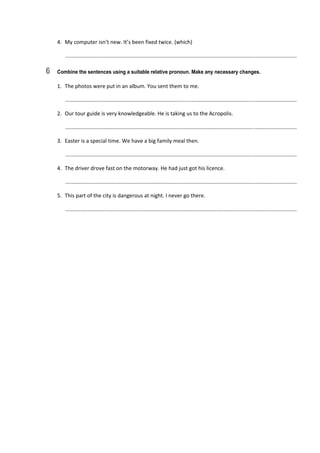 4.  My computer isn’t new. It’s been fixed twice. (which) 
   ............................................................................................................................................................  
6 Combine the sentences using a suitable relative pronoun. Make any necessary changes.
1.  The photos were put in an album. You sent them to me. 
   ............................................................................................................................................................  
2.  Our tour guide is very knowledgeable. He is taking us to the Acropolis. 
   ............................................................................................................................................................  
3.  Easter is a special time. We have a big family meal then. 
   ............................................................................................................................................................  
4.  The driver drove fast on the motorway. He had just got his licence. 
   ............................................................................................................................................................  
5.  This part of the city is dangerous at night. I never go there. 
   ............................................................................................................................................................  
 
 
 
 
 
 
 
 
 
 
 
 