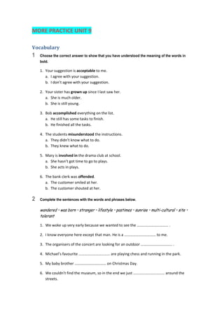 MORE PRACTICE UNIT 9 
Vocabulary	
1 Choose the correct answer to show that you have understood the meaning of the words in
bold.
1.  Your suggestion is acceptable to me. 
a.  I agree with your suggestion. 
b.  I don’t agree with your suggestion. 
2.  Your sister has grown up since I last saw her. 
a.  She is much older. 
b.  She is still young. 
3.  Bob accomplished everything on the list. 
a.  He still has some tasks to finish. 
b.  He finished all the tasks. 
4.  The students misunderstood the instructions. 
a.  They didn’t know what to do. 
b.  They knew what to do. 
5.  Mary is involved in the drama club at school. 
a.  She hasn’t got time to go to plays. 
b.  She acts in plays. 
6.  The bank clerk was offended. 
a.  The customer smiled at her. 
b.  The customer shouted at her. 
2 Complete the sentences with the words and phrases below.
wandered • was born • stranger • lifestyle • pastimes • sunrise • multi-cultural • site •
tolerant
1.  We woke up very early because we wanted to see the …………………………… . 
2.  I know everyone here except that man. He is a …………………………… to me. 
3.  The organisers of the concert are looking for an outdoor …………………………… . 
4.  Michael’s favourite …………………………… are playing chess and running in the park. 
5.  My baby brother …………………………… on Christmas Day. 
6.  We couldn’t find the museum, so in the end we just …………………………… around the 
streets. 
 