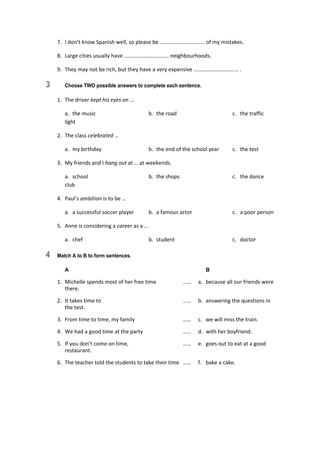 7.  I don’t know Spanish well, so please be …………………………… of my mistakes. 
8.  Large cities usually have …………………………… neighbourhoods. 
9.  They may not be rich, but they have a very expensive …………………………… . 
3 Choose TWO possible answers to complete each sentence.
1.  The driver kept his eyes on … 
  a.  the music  b.  the road  c.  the traffic 
light 
2.  The class celebrated … 
  a.  my birthday  b.  the end of the school year  c.  the test 
3.  My friends and I hang out at … at weekends. 
  a.  school  b.  the shops  c.  the dance 
club 
4.  Paul’s ambition is to be … 
  a.  a successful soccer player  b.  a famous actor  c.  a poor person 
5.  Anne is considering a career as a … 
  a.  chef  b.  student  c.  doctor 
4 Match A to B to form sentences.
A B
1.  Michelle spends most of her free time  ……  a.  because all our friends were 
there. 
2.  It takes time to  ……  b.  answering the questions in 
the test. 
3.  From time to time, my family  ……  c.  we will miss the train. 
4.  We had a good time at the party  ……  d.  with her boyfriend. 
5.  If you don’t come on time,   ……  e.  goes out to eat at a good 
restaurant. 
6.  The teacher told the students to take their time  ……  f.  bake a cake. 
 
