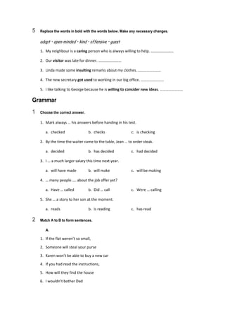 5 Replace the words in bold with the words below. Make any necessary changes.
adapt • open-minded • kind • offensive • guest
1.  My neighbour is a caring person who is always willing to help. …………………… 
2.  Our visitor was late for dinner. …………………… 
3.  Linda made some insulting remarks about my clothes. …………………… 
4.  The new secretary got used to working in our big office. …………………… 
5.  I like talking to George because he is willing to consider new ideas. …………………… 
Grammar
1 Choose the correct answer.
1.  Mark always … his answers before handing in his test. 
  a.  checked  b.  checks  c.  is checking 
2.  By the time the waiter came to the table, Jean … to order steak. 
  a.  decided  b.  has decided  c.  had decided 
3.  I … a much larger salary this time next year. 
  a.  will have made  b.  will make  c.  will be making 
4.  … many people …. about the job offer yet? 
  a.  Have … called  b.  Did … call  c.  Were … calling 
5.  She … a story to her son at the moment. 
  a.  reads  b.  is reading  c.  has read 
2 Match A to B to form sentences.
A
1.  If the flat weren’t so small, 
2.  Someone will steal your purse 
3.  Karen won’t be able to buy a new car 
4.  If you had read the instructions, 
5.  How will they find the house 
6.  I wouldn’t bother Dad 
 