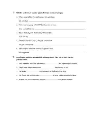 5 Write the sentences in reported speech. Make any necessary changes.
1.  “I have eaten all the chocolate cake,” Bob admitted. 
  Bob admitted  .................................................................................................................................... . 
2.  “When are you going to finish?” Carol wanted to know. 
  Carol wanted to know  ...................................................................................................................... . 
3.  “Cover the baby with the blanket,” Mum told me. 
  Mum told me  .................................................................................................................................... . 
4.  “The heater doesn’t work,” the girls complained. 
  The girls complained  .......................................................................................................................  . 
5.  “Let’s surprise Julia with flowers,” suggested Nick. 
  Nick suggested  .................................................................................................................................  . 
6 Complete the sentences with a suitable relative pronoun. There may be more than one
possible answer.
1.  Paula asked for help from the salesgirl …………………………… was organising the shelves. 
2.  They’ll never forget the summer …………………………… they learned to surf. 
3.  The books …………………………… are on sale are in the front of the shop. 
4.  You should talk to the student …………………………… brother took this course last year. 
5.  Why did you put the papers in a place …………………………… they would get wet? 
 
 
 
 
 
 
 
 