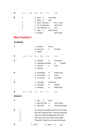 4  1.  a  2.  b  3.  b  4.  a  5.  c  6.  b 
5  1.  1.  went  3.  was skiing 
    2.  broke  4.  had 
  2.  1.  had / is having  2.  Did … invite 
  3.  1.  am not waiting 2.  don’t want 
  4.  1.  was watching  4.  love 
    2.  rang  5.  didn’t want / 
    3.  decided    don’t want 
More Practice 2 
Vocabulary
1  1.  escape  4.  bored 
  2.  stay calm  5.  satisfied 
  3.  health 
2  1.  b  2.  a  3.  a  4.  b  5.  a  6.  a 
3  1.  reached  5.  eventually 
  2.  emergency landing  6.  trapped 
  3.  relieved  7.  crew 
  4.  realised 
4  1.  passengers  4.  stayed calm 
  2.  is scared of  5.  victim 
  3.  on his own  6.  screamed 
5  1.  exciting 4.  interested 
  2.  confused  5.  thrilled 
  3.  amazing  6.  frightening 
6  1.  b  2.  d  3.  f  4.  e  5.  c  6.  a 
Grammar
1  1.  left  4.  were 
  2.  Have you had  5.  hasn’t hired 
  3.  didn’t like  6.  have they known 
2  1.  The shop has already closed for the evening. 
  2.  My sister forgot to buy a new pen yesterday. 
  3.  We just missed the beginning of the film. 
  4.  Jake hasn’t seen his cousins since 2009. 
  5.  They didn’t take the car to work last week. 
3  1.  since  3.  never  5.  just 
 