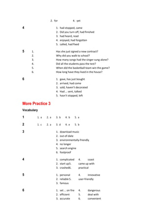   2.  for  4.  yet 
4  1.  had stopped, came 
  2.  Did you turn off, had finished 
  3.  had heard, read 
  4.  enjoyed, had forgotten 
  5.  called, had fixed 
5  1.  Has she just signed a new contract? 
  2.  Why did you walk to school? 
  3.  How many songs had the singer sung alone? 
  4.  Did all the students pass the test? 
  5.  When did the basketball team win the game? 
  6.  How long have they lived in the house? 
6  1.  gave, has just bought 
  2.  arrived, had come 
  3.  sold, haven’t decorated 
  4.  Had … sent, talked 
  5.  hasn’t stopped, left 
More Practice 3
Vocabulary
1  1.  a  2.  a  3.  b  4.  b  5.  a 
2  1.  c  2.  a  3.  d  4.  e  5.  b 
3  1.  download music 
  2.  out‐of‐date 
  3.  environmentally‐friendly 
  4.  no longer 
  5.  search engine 
  6.  foolproof 
4  1.  complicated  4.  coast 
  2.  start up 5.  came up with 
  3.  crashed 6.  practical 
5  1.  personal  4.  innovative 
  2.  reliable 5.  user‐friendly 
  3.  famous 
6  1.  set … on fire  4.  dangerous 
  2.  efficient  5.  deal with 
  3.  accurate  6.  convenient 
 