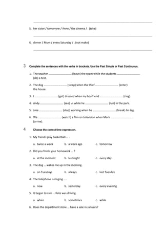    ............................................................................................................................................................  
5.  her sister / tomorrow / Anne / the cinema / . (take) 
   ............................................................................................................................................................  
6.  dinner / Mum / every Saturday / . (not make) 
   ............................................................................................................................................................  
3 Complete the sentences with the verbs in brackets. Use the Past Simple or Past Continuous.
1.  The teacher …………………………… (leave) the room while the students …………………………… 
(do) a test. 
2.  The dog …………………………… (sleep) when the thief …………………………… (enter)  
the house. 
3.  I …………………………… (get) dressed when my boyfriend …………………………… (ring). 
4.  Andy …………………………… (see) us while he …………………………… (run) in the park. 
5.  Jake …………………………… (stop) working when he …………………………… (break) his leg. 
6.  We …………………………… (watch) a film on television when Mark …………………………… 
(arrive). 
4 Choose the correct time expression.
1.  My friends play basketball … . 
  a.  twice a week  b.  a week ago  c.  tomorrow 
2.  Did you finish your homework … ? 
  a.  at the moment  b.  last night  c.  every day 
3.  The dog … wakes me up in the morning. 
  a.  on Tuesdays  b.  always  c.  last Tuesday 
4.  The telephone is ringing … . 
  a.  now  b.  yesterday  c.  every evening 
5.  It began to rain … Kate was driving. 
  a.  when  b.  sometimes  c.  while 
6.  Does the department store … have a sale in January? 
 
