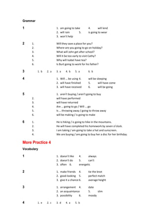 Grammar
1  1.  am going to take  4.  will lend 
  2.  will rain  5.  is going to wear 
  3.  won’t help 
2  1.  Will they save a place for you? 
  2.  Where are you going to go on holiday? 
  3.  What will John get after school? 
  4.  Will it be too early to visit Cathy? 
  5.  Why will Isabel have tea? 
  6.  Is Burt going to work for his father? 
3  1.  b  2.  a  3.  a  4.  b  5.  a  6.  b 
4  1.  Will … be using 4.  will be sleeping 
  2.  will have finished  5.  will have come 
  3.  will have received  6.  will be going 
5  1.  aren’t buying / aren’t going to buy 
  2.  will have performed 
  3.  will have returned 
  4.  Are … going to go / Will … go 
  5.  Is … throwing away / going to throw away 
  6.  will be making / is going to make 
6  1.  He is hiking / is going to hike in the mountains. 
  2.  He will have completed his homework by seven o’clock. 
  3.  I am taking / am going to take a hat and sunscreen. 
  4.  We are buying / are going to buy her a disc for her birthday. 
More Practice 4
Vocabulary
1  1.  doesn’t like  4.  always 
  2.  doesn’t do  5.  can’t 
  3.  often  6.  energetic 
2  1.  make friends  4.  tie the knot 
  2.  good‐looking  5.  perfect match 
  3.  give it a chance 6.  average height 
3  1.  arrangement  4.  date 
  2.  an acquaintance  5.  slim 
  3.  possibility  6.  moody 
4  1.  e  2.  c  3.  d  4.  a  5.  b 
 