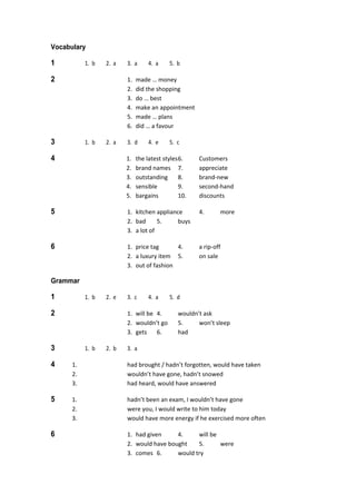 Vocabulary
1  1.  b  2.  a  3.  a  4.  a  5.  b 
2  1.  made … money 
  2.  did the shopping 
  3.  do … best 
  4.  make an appointment 
  5.  made … plans 
  6.  did … a favour 
3  1.  b  2.  a  3.  d  4.  e  5.  c 
4  1.  the latest styles 6.  Customers 
  2.  brand names  7.  appreciate 
  3.  outstanding  8.  brand‐new 
  4.  sensible  9.  second‐hand 
  5.  bargains  10.  discounts 
5  1.  kitchen appliance  4.  more 
  2.  bad  5.  buys 
  3.  a lot of 
6  1.  price tag  4.  a rip‐off 
  2.  a luxury item  5.  on sale 
  3.  out of fashion 
Grammar
1  1.  b  2.  e  3.  c  4.  a  5.  d 
2  1.  will be  4.  wouldn’t ask 
  2.  wouldn’t go  5.  won’t sleep 
  3.  gets  6.  had 
3  1.  b  2.  b  3.  a 
4  1.  had brought / hadn’t forgotten, would have taken 
  2.  wouldn’t have gone, hadn’t snowed 
  3.  had heard, would have answered 
5  1.  hadn’t been an exam, I wouldn’t have gone 
  2.  were you, I would write to him today 
  3.  would have more energy if he exercised more often 
6  1.  had given  4.  will be 
  2.  would have bought  5.  were 
  3.  comes  6.  would try 
 